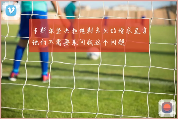 卡斯尔坚决拒绝剃光头的请求直言他们不需要来问我这个问题