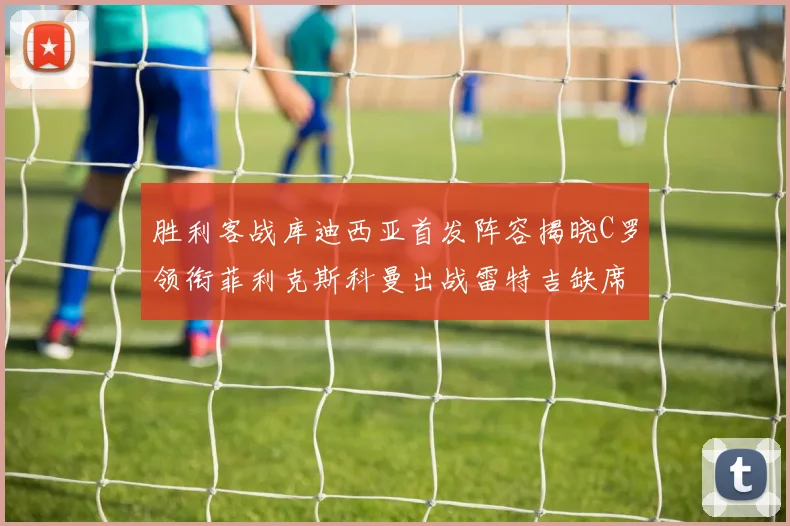 胜利客战库迪西亚首发阵容揭晓C罗领衔菲利克斯科曼出战雷特吉缺席