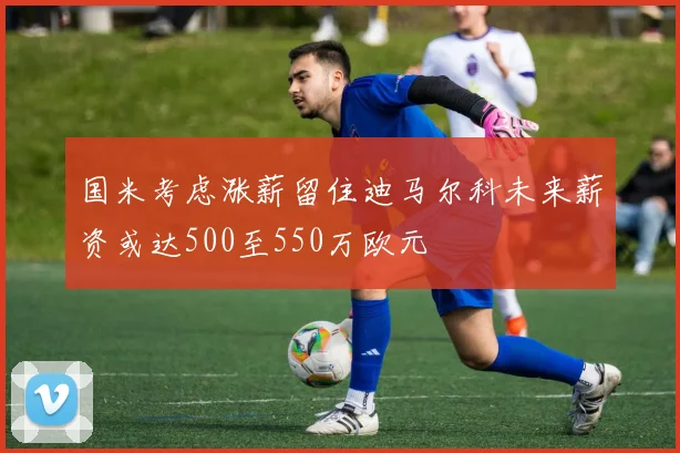 国米考虑涨薪留住迪马尔科未来薪资或达500至550万欧元