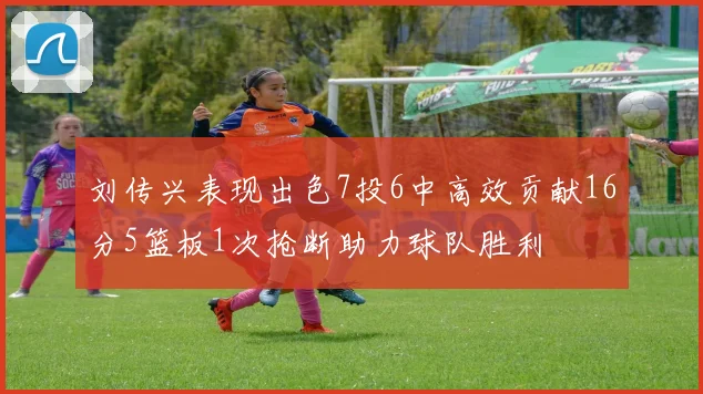 刘传兴表现出色7投6中高效贡献16分5篮板1次抢断助力球队胜利