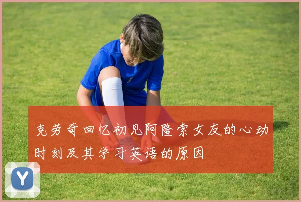 克劳奇回忆初见阿隆索女友的心动时刻及其学习英语的原因