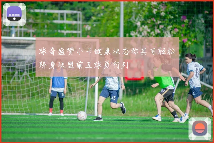 球哥盛赞小卡健康状态称其可轻松跻身联盟前五球员行列