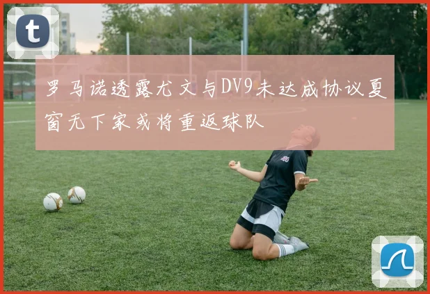 罗马诺透露尤文与DV9未达成协议夏窗无下家或将重返球队