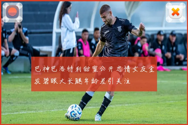 巴神巴洛特利甜蜜公开恋情女友金发碧眼大长腿年龄差引关注