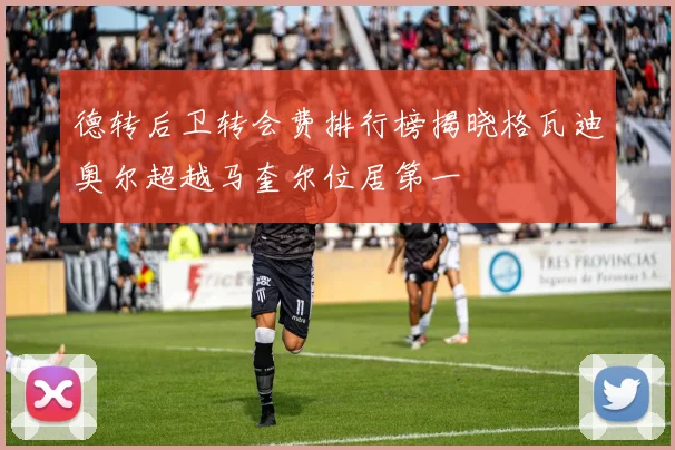 德转后卫转会费排行榜揭晓格瓦迪奥尔超越马奎尔位居第一