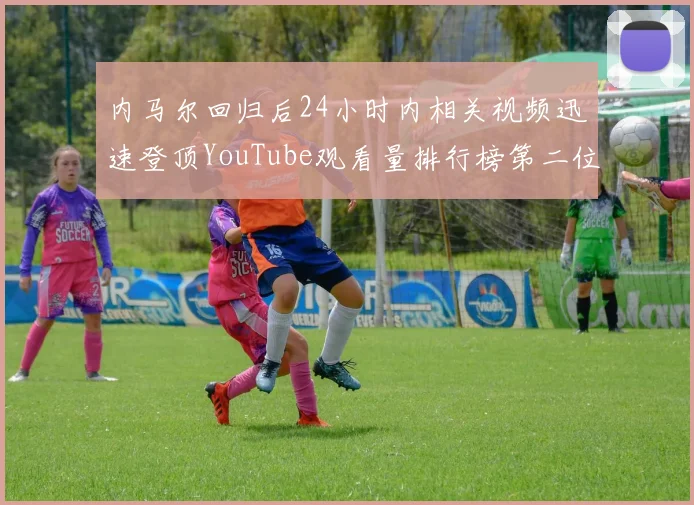 内马尔回归后24小时内相关视频迅速登顶YouTube观看量排行榜第二位