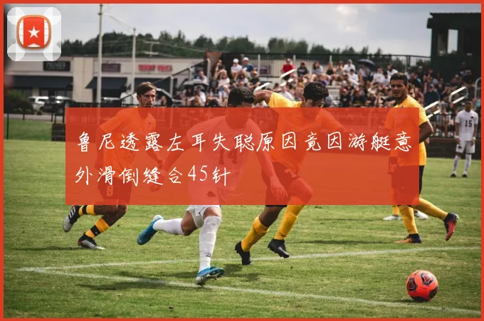 鲁尼透露左耳失聪原因竟因游艇意外滑倒缝合45针