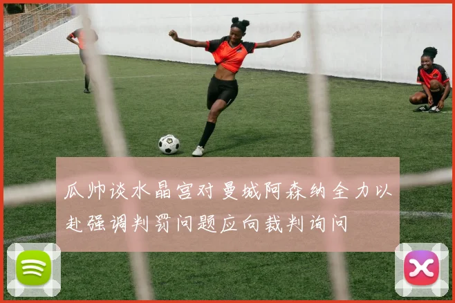 瓜帅谈水晶宫对曼城阿森纳全力以赴强调判罚问题应向裁判询问