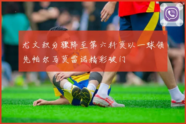 尤文积分骤降至第六科莫以一球领先帕尔马莫雷诺精彩破门