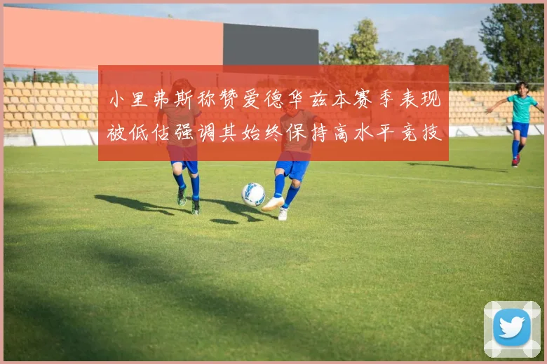 小里弗斯称赞爱德华兹本赛季表现被低估强调其始终保持高水平竞技状态