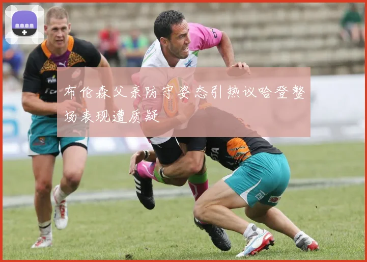 布伦森父亲防守姿态引热议哈登整场表现遭质疑