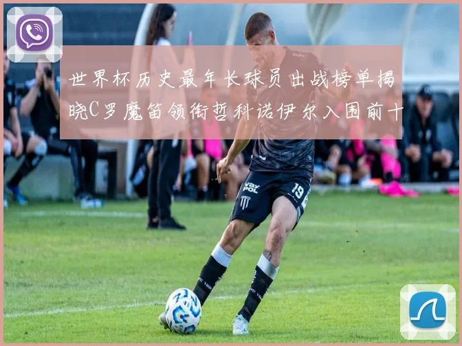 世界杯历史最年长球员出战榜单揭晓C罗魔笛领衔哲科诺伊尔入围前十