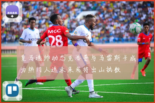 皇马选帅动态克洛普与马雷斯卡成为热门人选未来或将出山执教
