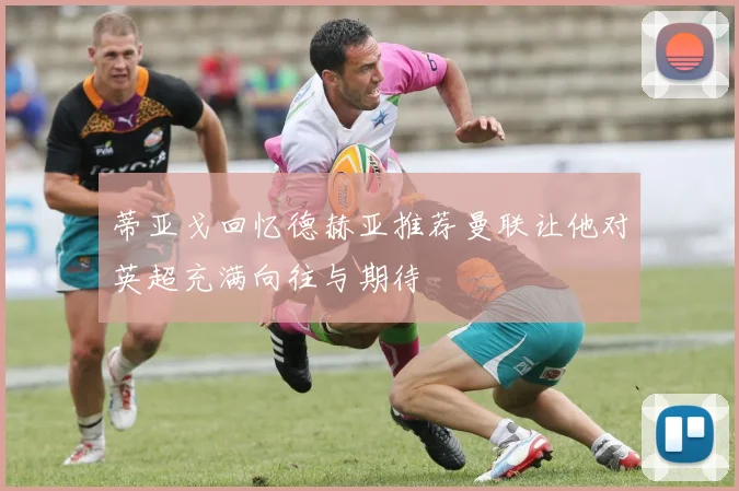 蒂亚戈回忆德赫亚推荐曼联让他对英超充满向往与期待