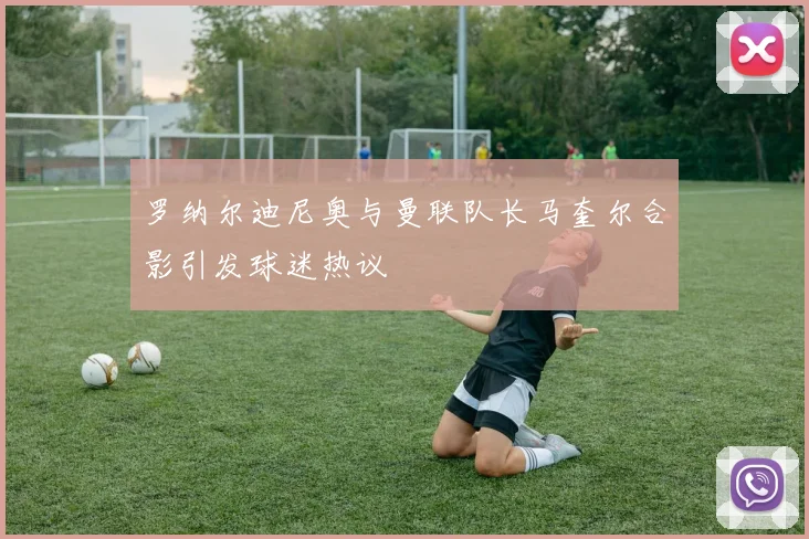 罗纳尔迪尼奥与曼联队长马奎尔合影引发球迷热议
