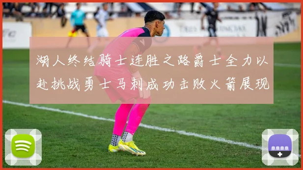 湖人终结骑士连胜之路爵士全力以赴挑战勇士马刺成功击败火箭展现实力