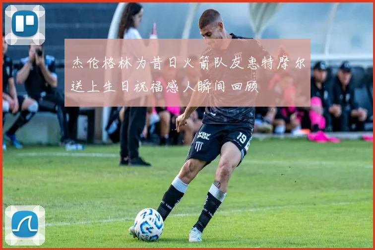 杰伦格林为昔日火箭队友惠特摩尔送上生日祝福感人瞬间回顾