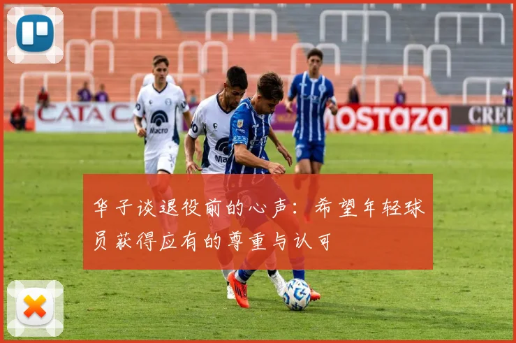 华子谈退役前的心声：希望年轻球员获得应有的尊重与认可