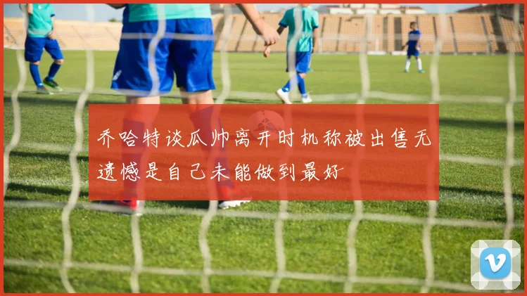 乔哈特谈瓜帅离开时机称被出售无遗憾是自己未能做到最好