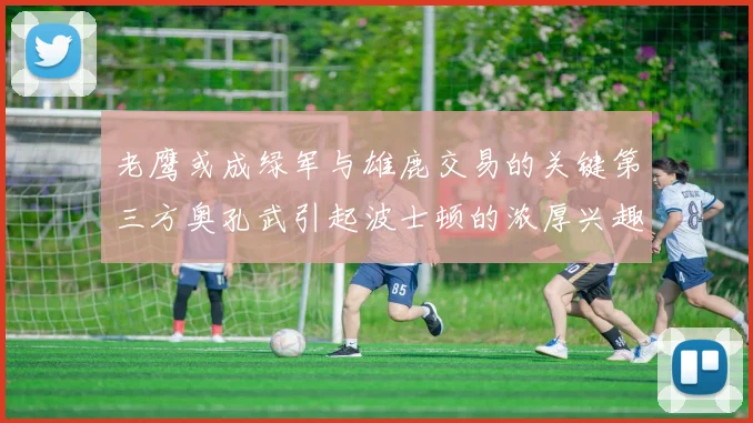 老鹰或成绿军与雄鹿交易的关键第三方奥孔武引起波士顿的浓厚兴趣