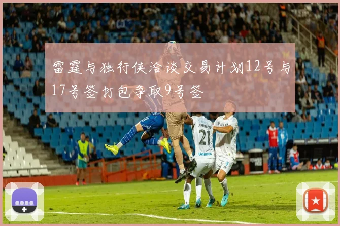 雷霆与独行侠洽谈交易计划12号与17号签打包争取9号签